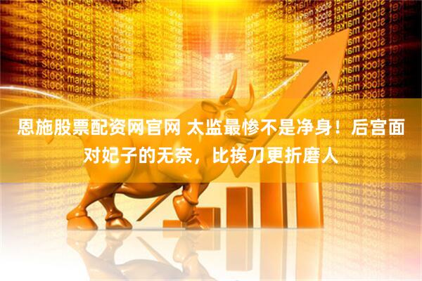 恩施股票配资网官网 太监最惨不是净身！后宫面对妃子的无奈，比挨刀更折磨人