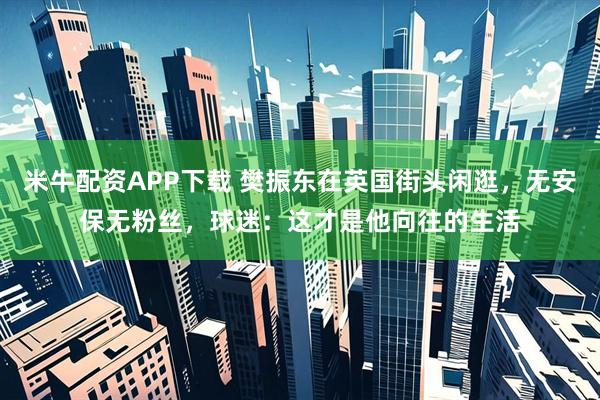米牛配资APP下载 樊振东在英国街头闲逛，无安保无粉丝，球迷：这才是他向往的生活