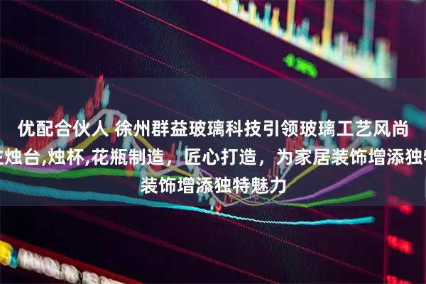 优配合伙人 徐州群益玻璃科技引领玻璃工艺风尚，专注烛台,烛杯,花瓶制造，匠心打造，为家居装饰增添独特魅力