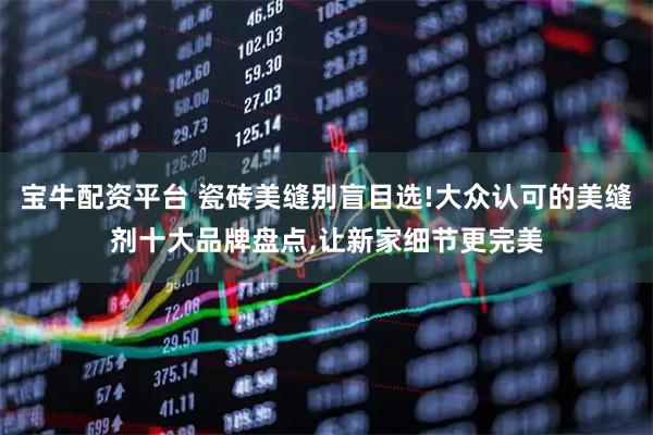 宝牛配资平台 瓷砖美缝别盲目选!大众认可的美缝剂十大品牌盘点,让新家细节更完美