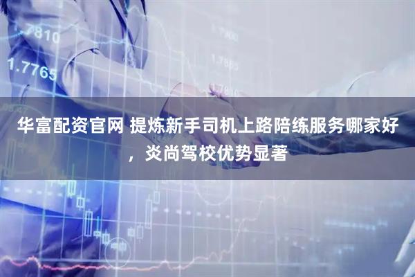 华富配资官网 提炼新手司机上路陪练服务哪家好，炎尚驾校优势显著