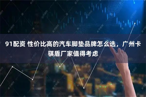 91配资 性价比高的汽车脚垫品牌怎么选，广州卡骐盾厂家值得考虑