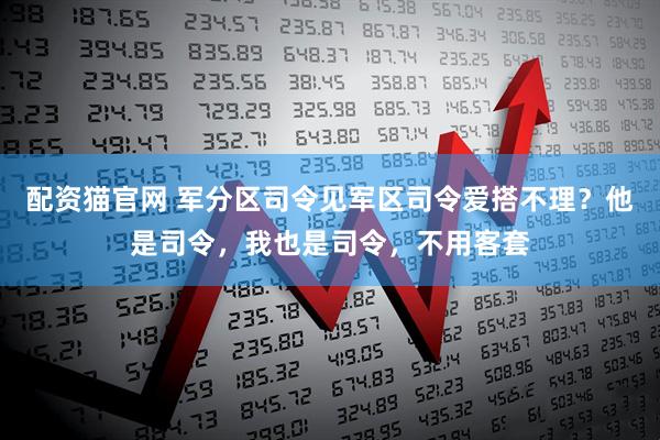 配资猫官网 军分区司令见军区司令爱搭不理？他是司令，我也是司令，不用客套