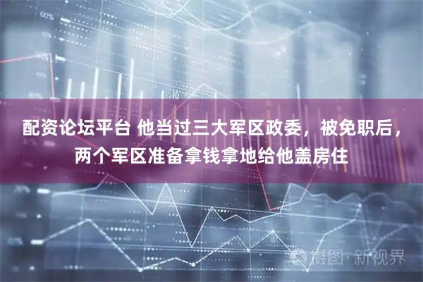 配资论坛平台 他当过三大军区政委，被免职后，两个军区准备拿钱拿地给他盖房住