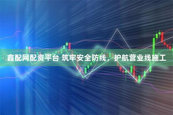 鑫配网配资平台 筑牢安全防线，护航营业线施工