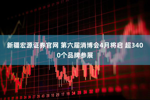 新疆宏源证券官网 第六届消博会4月将启 超3400个品牌参展