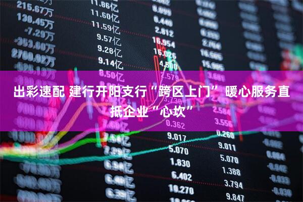 出彩速配 建行开阳支行“跨区上门” 暖心服务直抵企业“心坎”