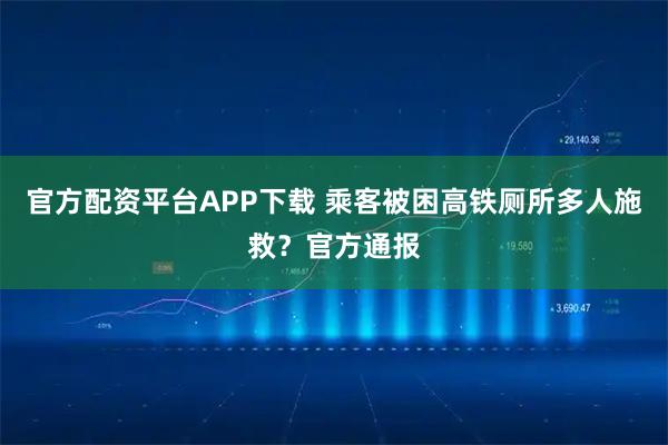 官方配资平台APP下载 乘客被困高铁厕所多人施救？官方通报