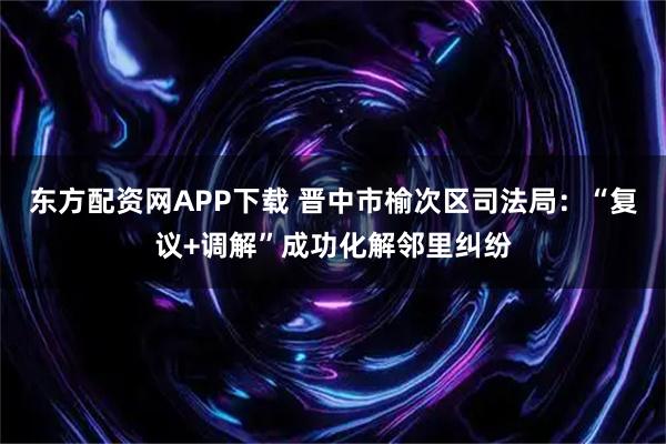 东方配资网APP下载 晋中市榆次区司法局：“复议+调解”成功化解邻里纠纷