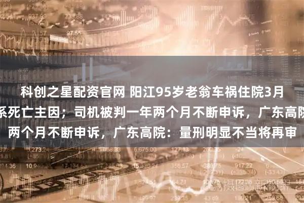 科创之星配资官网 阳江95岁老翁车祸住院3月去世，鉴定称自身因素系死亡主因；司机被判一年两个月不断申诉，广东高院：量刑明显不当将再审