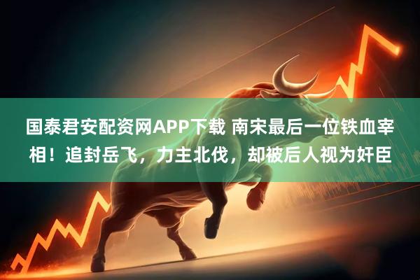 国泰君安配资网APP下载 南宋最后一位铁血宰相！追封岳飞，力主北伐，却被后人视为奸臣