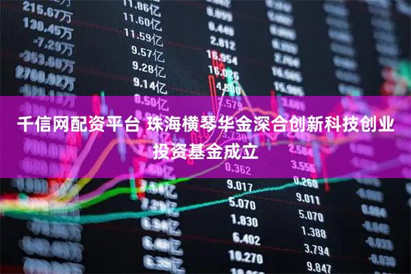 千信网配资平台 珠海横琴华金深合创新科技创业投资基金成立