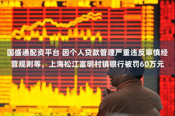 国盛通配资平台 因个人贷款管理严重违反审慎经营规则等，上海松江富明村镇银行被罚60万元