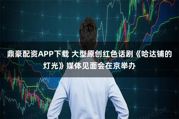 鼎豪配资APP下载 大型原创红色话剧《哈达铺的灯光》媒体见面会在京举办