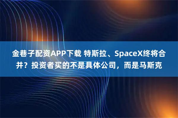 金巷子配资APP下载 特斯拉、SpaceX终将合并？投资者买的不是具体公司，而是马斯克