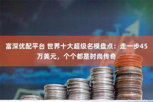 富深优配平台 世界十大超级名模盘点：走一步45万美元，个个都是时尚传奇