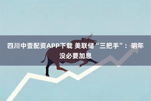 四川中壹配资APP下载 美联储“三把手”：明年没必要加息